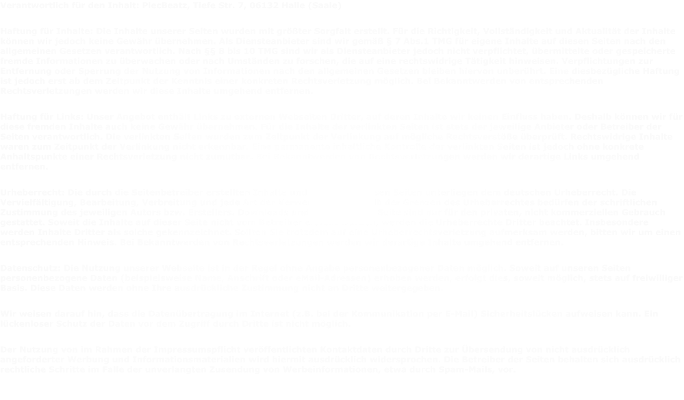 Verantwortlich f�r den Inhalt: PlecBeatz, Tiefe Str. 7, 06132 Halle (Saale) Haftung f�r Inhalte: Die Inhalte unserer Seiten wurden mit gr��ter Sorgfalt erstellt. F�r die Richtigkeit, Vollst�ndigkeit und Aktualit�t der Inhalte k�nnen wir jedoch keine Gew�hr �bernehmen. Als Diensteanbieter sind wir gem�� � 7 Abs.1 TMG f�r eigene Inhalte auf diesen Seiten nach den allgemeinen Gesetzen verantwortlich. Nach �� 8 bis 10 TMG sind wir als Diensteanbieter jedoch nicht verpflichtet, �bermittelte oder gespeicherte fremde Informationen zu �berwachen oder nach Umst�nden zu forschen, die auf eine rechtswidrige T�tigkeit hinweisen. Verpflichtungen zur Entfernung oder Sperrung der Nutzung von Informationen nach den allgemeinen Gesetzen bleiben hiervon unber�hrt. Eine diesbez�gliche Haftung ist jedoch erst ab dem Zeitpunkt der Kenntnis einer konkreten Rechtsverletzung m�glich. Bei Bekanntwerden von entsprechenden Rechtsverletzungen werden wir diese Inhalte umgehend entfernen. Haftung f�r Links: Unser Angebot enth�lt Links zu externen Webseiten Dritter, auf deren Inhalte wir keinen Einfluss haben. Deshalb k�nnen wir f�r diese fremden Inhalte auch keine Gew�hr �bernehmen. F�r die Inhalte der verlinkten Seiten ist stets der jeweilige Anbieter oder Betreiber der Seiten verantwortlich. Die verlinkten Seiten wurden zum Zeitpunkt der Verlinkung auf m�gliche Rechtsverst��e �berpr�ft. Rechtswidrige Inhalte waren zum Zeitpunkt der Verlinkung nicht erkennbar. Eine permanente inhaltliche Kontrolle der verlinkten Seiten ist jedoch ohne konkrete Anhaltspunkte einer Rechtsverletzung nicht zumutbar. Bei Bekanntwerden von Rechtsverletzungen werden wir derartige Links umgehend entfernen. Urheberrecht: Die durch die Seitenbetreiber erstellten Inhalte und Werke auf diesen Seiten unterliegen dem deutschen Urheberrecht. Die Vervielf�ltigung, Bearbeitung, Verbreitung und jede Art der Verwertung au�erhalb der Grenzen des Urheberrechtes bed�rfen der schriftlichen Zustimmung des jeweiligen Autors bzw. Erstellers. Downloads und Kopien dieser Seite sind nur f�r den privaten, nicht kommerziellen Gebrauch gestattet. Soweit die Inhalte auf dieser Seite nicht vom Betreiber erstellt wurden, werden die Urheberrechte Dritter beachtet. Insbesondere werden Inhalte Dritter als solche gekennzeichnet. Sollten Sie trotzdem auf eine Urheberrechtsverletzung aufmerksam werden, bitten wir um einen entsprechenden Hinweis. Bei Bekanntwerden von Rechtsverletzungen werden wir derartige Inhalte umgehend entfernen. Datenschutz: Die Nutzung unserer Webseite ist in der Regel ohne Angabe personenbezogener Daten m�glich. Soweit auf unseren Seiten personenbezogene Daten (beispielsweise Name, Anschrift oder eMail-Adressen) erhoben werden, erfolgt dies, soweit m�glich, stets auf freiwilliger Basis. Diese Daten werden ohne Ihre ausdr�ckliche Zustimmung nicht an Dritte weitergegeben. Wir weisen darauf hin, dass die Daten�bertragung im Internet (z.B. bei der Kommunikation per E-Mail) Sicherheitsl�cken aufweisen kann. Ein l�ckenloser Schutz der Daten vor dem Zugriff durch Dritte ist nicht m�glich. Der Nutzung von im Rahmen der Impressumspflicht ver�ffentlichten Kontaktdaten durch Dritte zur �bersendung von nicht ausdr�cklich angeforderter Werbung und Informationsmaterialien wird hiermit ausdr�cklich widersprochen. Die Betreiber der Seiten behalten sich ausdr�cklich rechtliche Schritte im Falle der unverlangten Zusendung von Werbeinformationen, etwa durch Spam-Mails, vor.